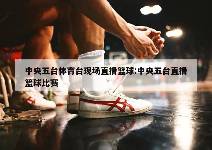 中央五台体育台现场直播篮球:中央五台直播篮球比赛