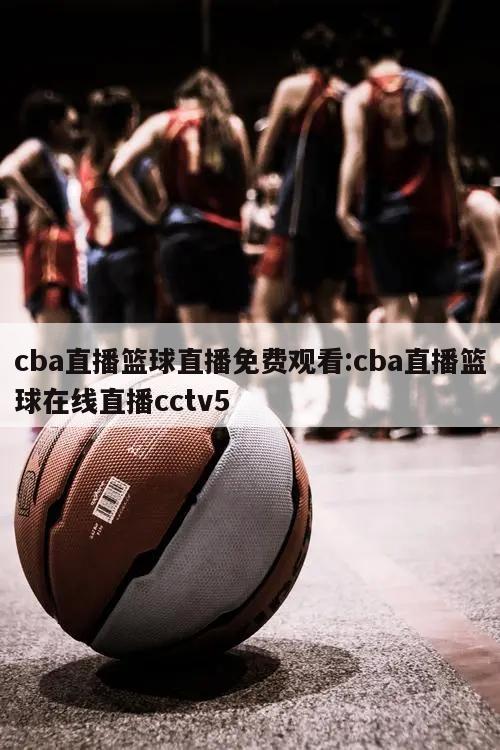 cba直播篮球直播免费观看:cba直播篮球在线直播cctv5