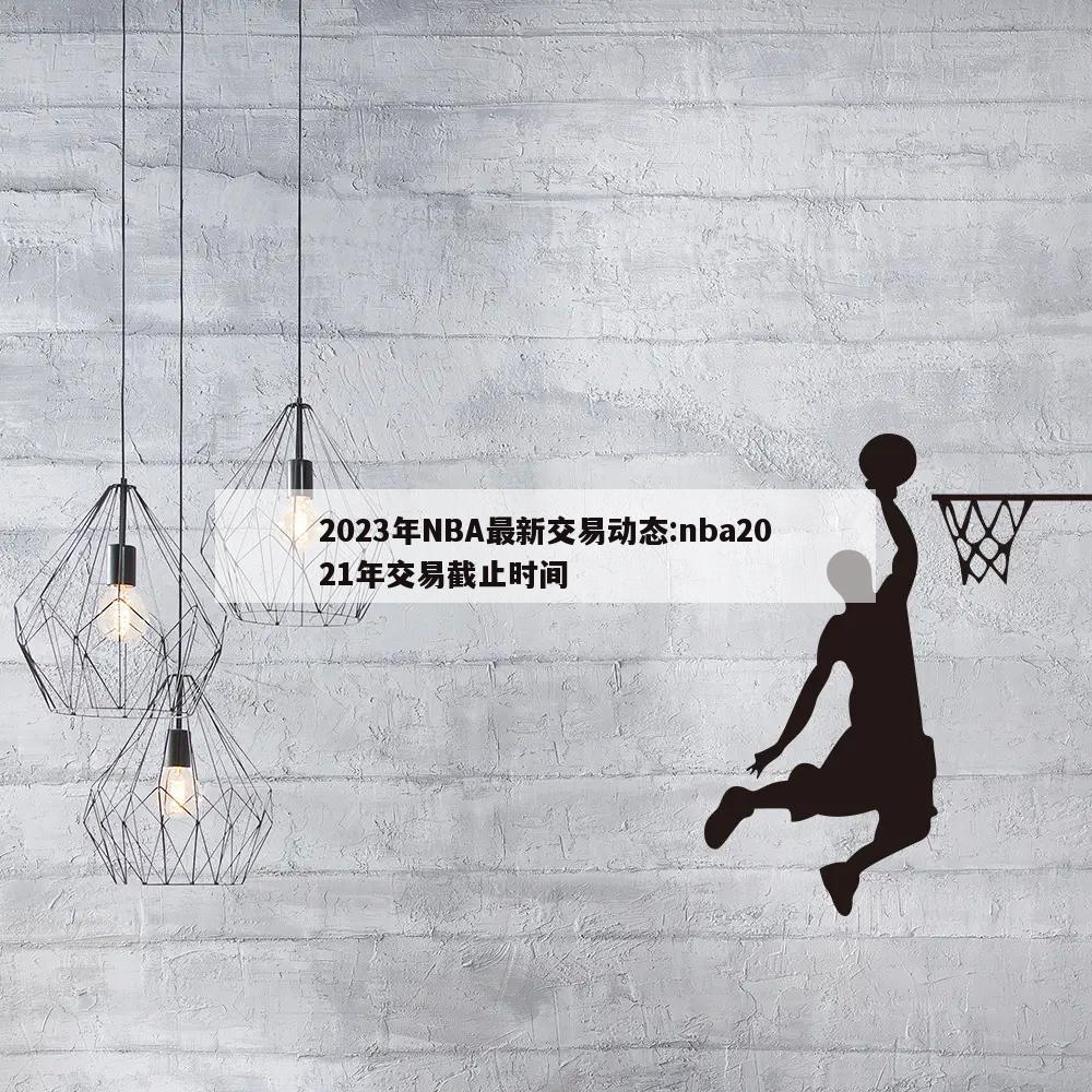 2023年NBA最新交易动态:nba2021年交易截止时间