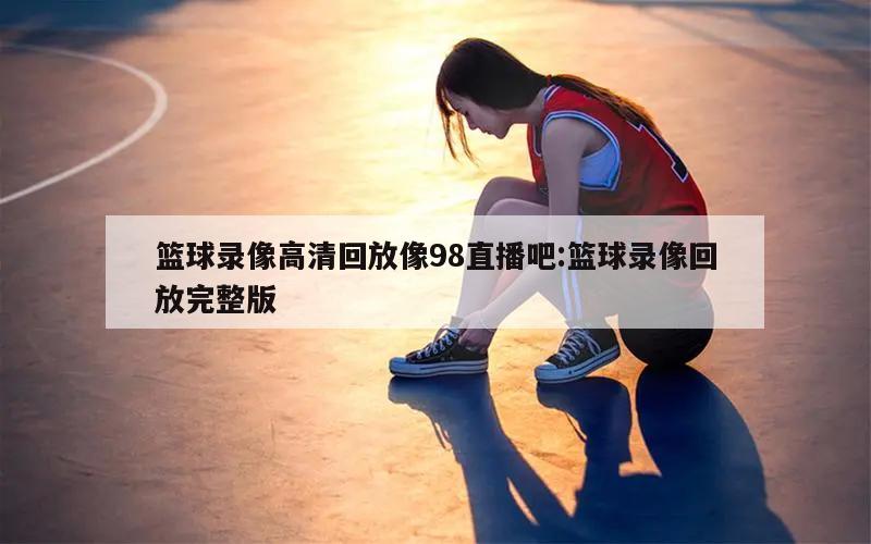 篮球录像高清回放像98直播吧:篮球录像回放完整版