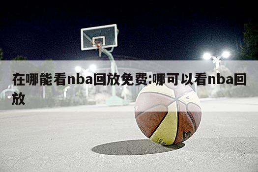 在哪能看nba回放免费:哪可以看nba回放